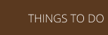 THINGS TO DO